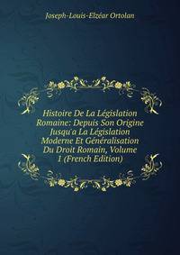 Histoire De La L?gislation Romaine: Depuis Son Origine Jusqu'a La L?gislation Moderne Et G?n?ralisation Du Droit Romain, Volume 1 (French Edition)