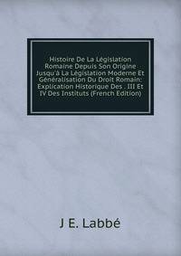 Histoire De La L?gislation Romaine Depuis Son Origine Jusqu'? La L?gislation Moderne Et G?n?ralisation Du Droit Romain: Explication Historique Des . III Et IV Des Instituts (French Edition)