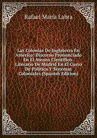 Las Colonias De Inglaterra En America: Discurso Pronunciado En El Ateneo Cientifico-Literario De Madrid En El Curso De Politica Y Sistemas Coloniales (Spanish Edition)