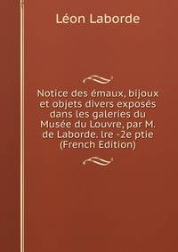 Notice des emaux, bijoux et objets divers exposes dans les galeries du Musee du Louvre, par M. de Laborde. lre -2e ptie (French Edition)