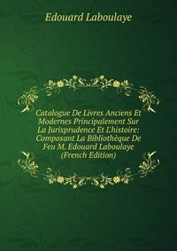 Catalogue De Livres Anciens Et Modernes Principalement Sur La Jurisprudence Et L'histoire: Composant La Biblioth?que De Feu M. Edouard Laboulaye (French Edition)