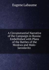 A Circumstantial Narrative of the Campaign in Russia: Embellished with Plans of the Battles of the Moskwa and Malo-Jaroslavitz .