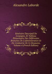 Itin?raire Descriptif De L'espagne, Et Tableau ?l?mentaire Des Diff?rentes Branches De L'administration Et De L'industrie De Ce Royaume, Volume 4 (French Edition)