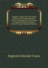 "Segovia": Ensayo De Una Cr?tica Art?stica De Sus Monumentos: Con Un Compendio De Su Historia Y Algunas Noticias Curiosas Y ?tiles Al Viajero (Spanish Edition)