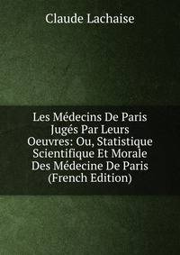 Les Medecins De Paris Juges Par Leurs Oeuvres: Ou, Statistique Scientifique Et Morale Des Medecine De Paris (French Edition)