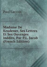 Madame De Krudener, Ses Lettres Et Ses Ouvrages Inedits, Par P.L. Jacob (French Edition)