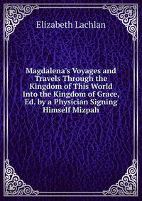 Magdalena's Voyages and Travels Through the Kingdom of This World Into the Kingdom of Grace, Ed. by a Physician Signing Himself Mizpah.