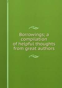 Borrowings; a compilation of helpful thoughts from great authors