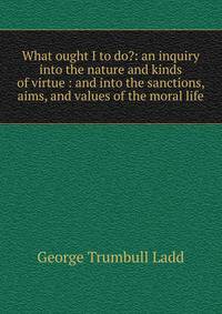 What ought I to do?: an inquiry into the nature and kinds of virtue : and into the sanctions, aims, and values of the moral life