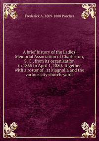 A brief history of the Ladies' Memorial Association of Charleston, S. C., from its organization in 1865 to April 1, 1880. Together with a roster of . at Magnolia and the various city church-yards