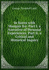 In Korea with Marquis Ito: Part I. a Narrative of Personal Experiences. Part Ii. a Critical and Historical Inquiry