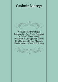 Nouvelle Arithm?tique Raisonn?e: Ou, Cours Complet De Calcul Th?orique Et Pratique, ? L'usage Des ?l?ves Des Coll?ges Et Des Maisons D'?ducation . (French Edition)