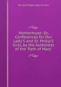 Motherhood: Or, Conferences for Our Lady'S and St. Philip'S Girls, by the Authoress of the 'Path of Mary'.