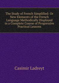 The Study of French Simplified: Or New Elements of the French Language Methodically Displayed in a Complete Course of Progressive Practical Lessons