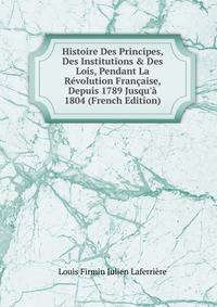 Histoire Des Principes, Des Institutions &amp; Des Lois, Pendant La R?volution Fran?aise, Depuis 1789 Jusqu'? 1804 (French Edition)