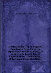 Memorandum De Los Negocios Pendientes Entre Mexico Y Espana, Presentado Al Exmo. Sr. Ministro De Estado Por El Represente De La Republica J.M. Lafragua. (Spanish Edition)