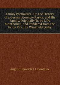 Family Portraiture: Or, the History of a German Country Pastor, and His Family, Originally Tr. by I. De Montholieu, and Rendered from the Fr. by Mrs. J.D. Wingfield Digby