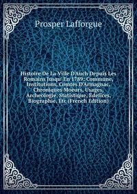 Histoire De La Ville D'Auch Depuis Les Romains Jusqu' En 1789: Commune, Institutions, Comtes D'Armagnac, Chroniques Moeurs, Usages, Archeologie, Statistique, Edefices, Biographie, Etc (French Edition)