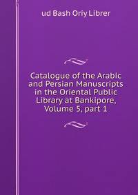 Catalogue of the Arabic and Persian Manuscripts in the Oriental Public Library at Bankipore, Volume 5, part 1