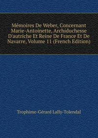 M?moires De Weber, Concernant Marie-Antoinette, Archiduchesse D'autriche Et Reine De France Et De Navarre, Volume 11 (French Edition)
