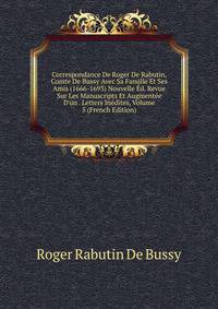 Correspondance De Roger De Rabutin, Comte De Bussy Avec Sa Famille Et Ses Amis (1666-1693) Nouvelle ?d. Revue Sur Les Manuscripts Et Augment?e D'un . Letters In?dites, Volume 5 (French Edition)