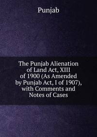 The Punjab Alienation of Land Act, XIII of 1900 (As Amended by Punjab Act, I of 1907), with Comments and Notes of Cases