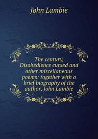 The century, Disobedience cursed and other miscellaneous poems: together with a brief biography of the author, John Lambie
