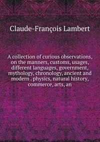 A collection of curious observations, on the manners, customs, usages, different languages, government, mythology, chronology, ancient and modern . physics, natural history, commerce, arts, an