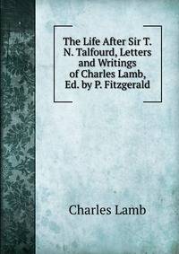 The Life After Sir T.N. Talfourd, Letters and Writings of Charles Lamb, Ed. by P. Fitzgerald