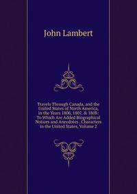 Travels Through Canada, and the United States of North America, in the Years 1806, 1807, &amp; 1808: To Which Are Added Biographical Notices and Anecdotes . Characters in the United States, Volume 2