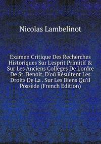 Examen Critique Des Recherches Historiques Sur L'esprit Primitif &amp; Sur Les Anciens Coll?ges De L'ordre De St. Beno?t, D'o? R?sultent Les Droits De La . Sur Les Biens Qu'il Poss?de (French Edition)