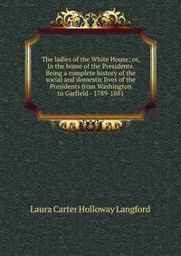 The ladies of the White House; or, In the home of the Presidents. Being a complete history of the social and domestic lives of the Presidents from Washington to Garfield - 1789-1881