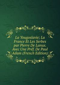 La Yougoslavie; La France Et Les Serbes par Pierre De Lanux. Avec Une Pref. De Paul Adam (French Edition)