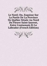 Le Nord; Ou, Esquisse Sur La Partie De La Province De Qu?bec Situ?e Au Nord Du Fleuve Saint-laurent, Entre L'outaouais Et Le Labrador (French Edition)