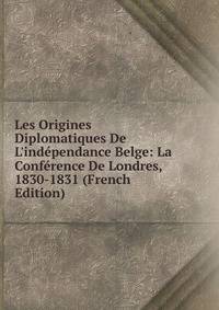 Les Origines Diplomatiques De L'ind?pendance Belge: La Conf?rence De Londres, 1830-1831 (French Edition)