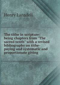 The tithe in scripture; being chapters from "The sacred tenth" with a revised bibliography on tithe-paying and systematic and proportionate giving