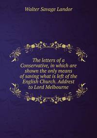 The letters of a Conservative, in which are shown the only means of saving what is left of the English Church. Addrest to Lord Melbourne
