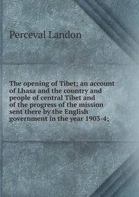 The opening of Tibet; an account of Lhasa and the country and people of central Tibet and of the progress of the mission sent there by the English government in the year 1903-4;