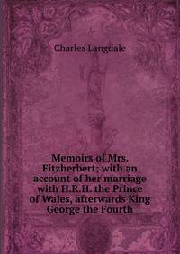 Memoirs of Mrs. Fitzherbert; with an account of her marriage with H.R.H. the Prince of Wales, afterwards King George the Fourth