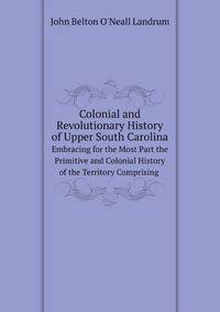 Colonial and Revolutionary History of Upper South Carolina: Embracing for the Most Part the Primitive and Colonial History of the Territory Comprising . the Entire Military Operations in the Upper