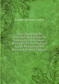 Essai Historique Et Descriptif Sur L'abbaye De Fontenelle Ou De Saint-Wandrille, Et Sur Plusieurs Autres Monumens Des Environs (French Edition)