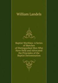 Baptist Worthies: A Series of Sketches of Distinguished Men Who Have Held and Advocated the Principles of the Baptist Denomination