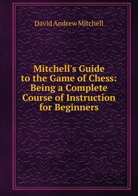 Mitchell's Guide to the Game of Chess: Being a Complete Course of Instruction for Beginners