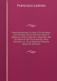 Procedimientos Civiles Y Criminales: Con Arreglo A Las Ultimas Leyes Y Disposiciones Vigentes, Seguidos De Un Manual De Formularios, Para Facilitar La . A La Practica Forense (Spanish Edition)
