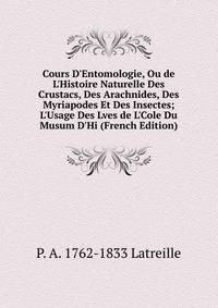 Cours D'Entomologie, Ou de L'Histoire Naturelle Des Crustacs, Des Arachnides, Des Myriapodes Et Des Insectes; L'Usage Des Lves de L'Cole Du Musum D'Hi (French Edition)