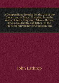 A Compendious Treatise On the Use of the Globes, and of Maps: Compiled from the Works of Keith, Ferguson, Adams, Hutton, Bryan, Goldsmith, and Other . to the Practical Knowledge of Geography and