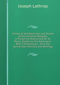 A View of the Doctrines and Duties of the Christian Religion, in Fortynine Discourses On St. Paul's Epistle to the Ephesians: With a Preliminary . from the Conversion, Ministry and Writings