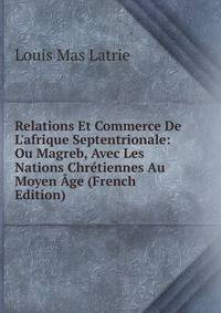 Relations Et Commerce De L'afrique Septentrionale: Ou Magreb, Avec Les Nations Chr?tiennes Au Moyen ?ge (French Edition)