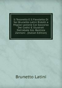 Il Tesoretto E Il Favoletto Di Ser Brunetto Latini Ridotti a Miglior Lezione Col Soccorso Dei Codici E Illustrati Dall'abate Gio. Bastista Zannoni . (Italian Edition)