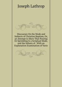 Discourses On the Mode and Subjects of Christian Baptism, Or, an Attempt to Shew That Pouring Or Sprinkling Is a Scriptual Mode, and the Infants of . With an Explanation Examination of Vario
